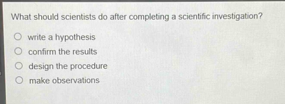 what should scientists do after completing a scientific investigation?\nwrite a hypothesis\nconfirm the results\ndesign the procedure\nmake observations