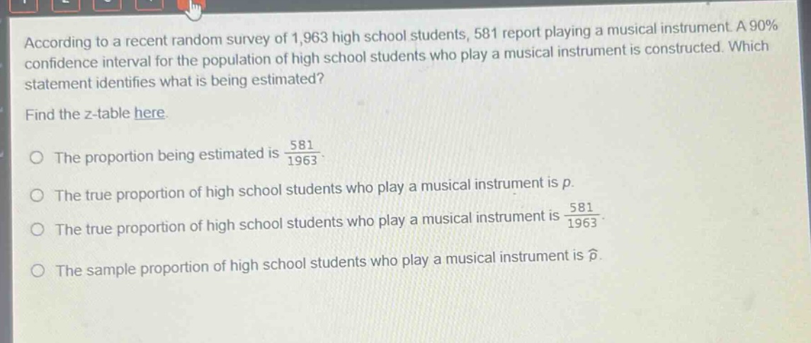 according to a recent random survey of 1,963 high school students, 581 report playing a musical instrument. a 90% confidence interval for the population of high school students who play a musical instrument is constructed. which statement identifies what is being estimated? find the z - table here. the proportion being estimated is $\frac{581}{1963}$. the true proportion of high school students who play a musical instrument is $p$. the true proportion of high school students who play a musical instrument is $\frac{581}{1963}$. the sample proportion of high school students who play a musical instrument is $hat{p}$.