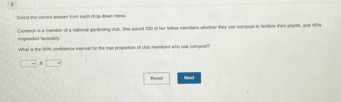 select the correct answer from each drop - down menu. cameron is a member of a national gardening club. she asked 200 of her fellow members whether they use compost to fertilize their plants, and 45% responded favorably. what is the 90% confidence interval for the true proportion of club members who use compost? ± reset next