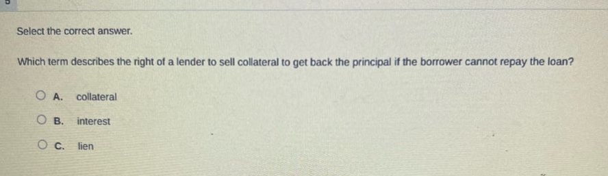 select the correct answer. which term describes the right of a lender to sell collateral to get back the principal if the borrower cannot repay the loan? a. collateral b. interest c. lien