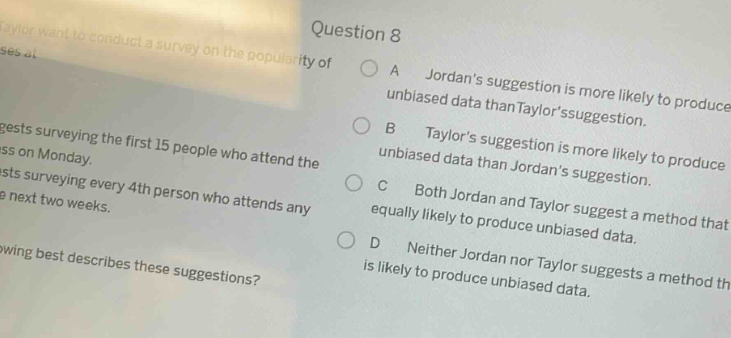 taylor want to conduct a survey on the popularity of ses al question 8 suggests surveying the first 15 people who attend the ss on monday. ests surveying every 4th person who attends any e next two weeks. wing best describes these suggestions? a jordans suggestion is more likely to produce unbiased data than taylorssuggestion. b taylors suggestion is more likely to produce unbiased data than jordans suggestion. c both jordan and taylor suggest a method that equally likely to produce unbiased data. d neither jordan nor taylor suggests a method th is likely to produce unbiased data.