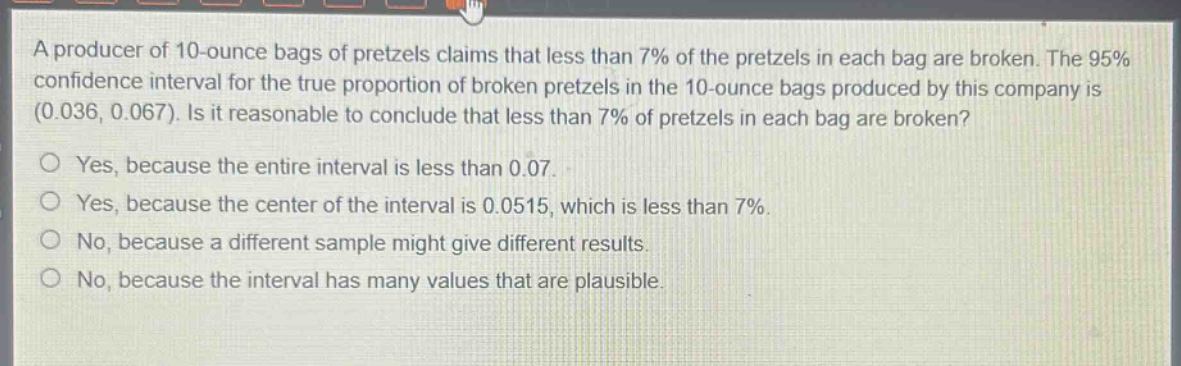 a producer of 10 - ounce bags of pretzels claims that less than 7% of the pretzels in each bag are broken. the 95% confidence interval for the true proportion of broken pretzels in the 10 - ounce bags produced by this company is (0.036, 0.067). is it reasonable to conclude that less than 7% of pretzels in each bag are broken?\no yes, because the entire interval is less than 0.07.\no yes, because the center of the interval is 0.0515, which is less than 7%.\no no, because a different sample might give different results.\no no, because the interval has many values that are plausible.