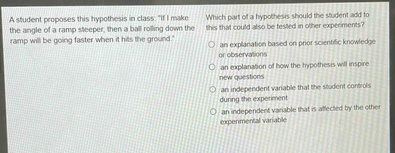 a student proposes this hypothesis in class: \if i make the angle of a ramp steeper, then a ball rolling down the ramp will be going faster when it hits the ground.\ which part of a hypothesis should the student add to this that could also be tested in other experiments? an explanation based on prior scientific knowledge or observations an explanation of how the hypothesis will inspire new questions an independent variable that the student controls during the experiment an independent variable that is affected by the other experimental variable