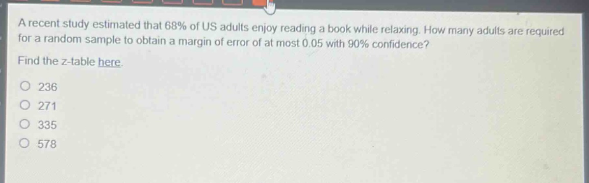 a recent study estimated that 68% of us adults enjoy reading a book while relaxing. how many adults are required for a random sample to obtain a margin of error of at most 0.05 with 90% confidence? find the z - table here. 236 271 335 578