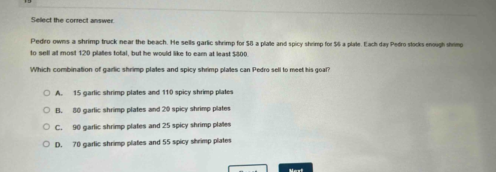 select the correct answer.\npedro owns a shrimp truck near the beach. he sells garlic shrimp for $8 a plate and spicy shrimp for $6 a plate. each day pedro stocks enough shrimp to sell at most 120 plates total, but he would like to earn at least $800.\nwhich combination of garlic shrimp plates and spicy shrimp plates can pedro sell to meet his goal?\n○ a. 15 garlic shrimp plates and 110 spicy shrimp plates\n○ b. 80 garlic shrimp plates and 20 spicy shrimp plates\n○ c. 90 garlic shrimp plates and 25 spicy shrimp plates\n○ d. 70 garlic shrimp plates and 55 spicy shrimp plates