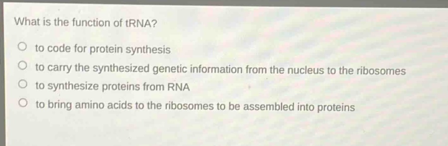 what is the function of trna?\no to code for protein synthesis\no to carry the synthesized genetic information from the nucleus to the ribosomes\no to synthesize proteins from rna\no to bring amino acids to the ribosomes to be assembled into proteins