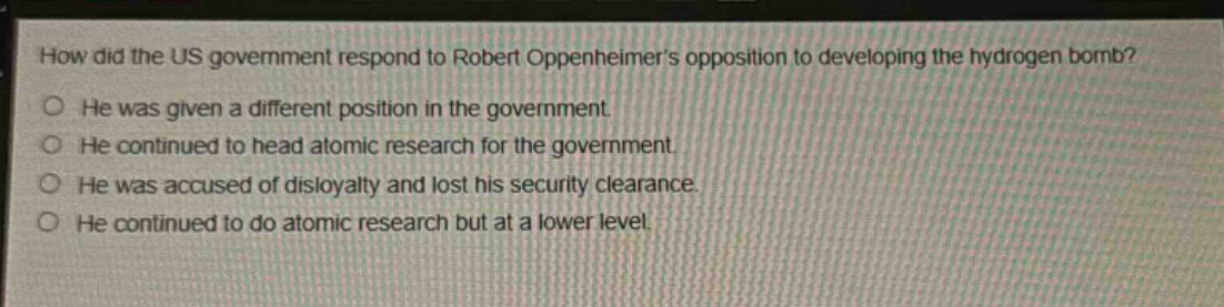 how did the us government respond to robert oppenheimers opposition to developing the hydrogen bomb?\nhe was given a different position in the government.\nhe continued to head atomic research for the government.\nhe was accused of disloyalty and lost his security clearance.\nhe continued to do atomic research but at a lower level.