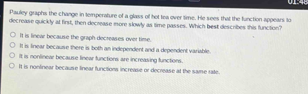 pauley graphs the change in temperature of a glass of hot tea over time. he sees that the function appears to decrease quickly at first, then decrease more slowly as time passes. which best describes this function?\no it is linear because the graph decreases over time.\no it is linear because there is both an independent and a dependent variable.\no it is nonlinear because linear functions are increasing functions.\no it is nonlinear because linear functions increase or decrease at the same rate.