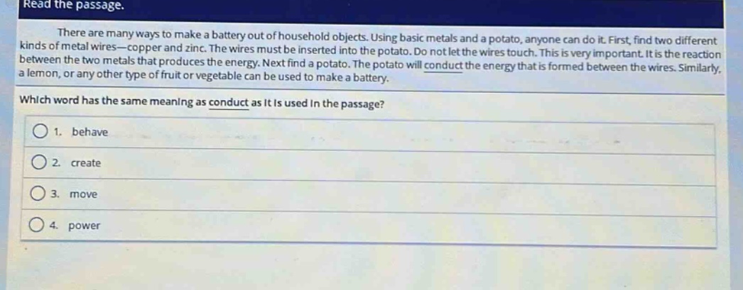 read the passage.\nthere are many ways to make a battery out of household objects. using basic metals and a potato, anyone can do it. first, find two different kinds of metal wires—copper and zinc. the wires must be inserted into the potato. do not let the wires touch. this is very important. it is the reaction between the two metals that produces the energy. next find a potato. the potato will conduct the energy that is formed between the wires. similarly, a lemon, or any other type of fruit or vegetable can be used to make a battery.\nwhich word has the same meaning as conduct as it is used in the passage?\n1. behave\n2. create\n3. move\n4. power