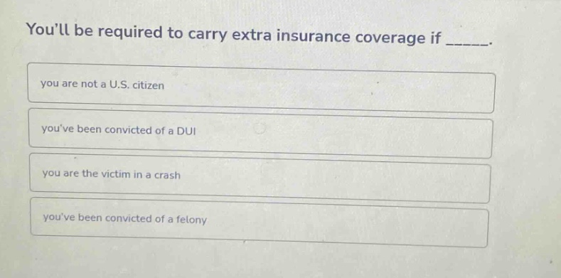 youll be required to carry extra insurance coverage if _____.\nyou are not a u.s. citizen\nyouve been convicted of a dui\nyou are the victim in a crash\nyouve been convicted of a felony