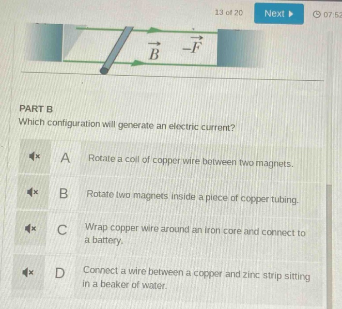part b\nwhich configuration will generate an electric current?\na rotate a coil of copper wire between two magnets.\nb rotate two magnets inside a piece of copper tubing.\nc wrap copper wire around an iron core and connect to a battery.\nd connect a wire between a copper and zinc strip sitting in a beaker of water.