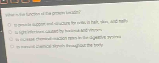 what is the function of the protein keratin?\no to provide support and structure for cells in hair, skin, and nails\no to fight infections caused by bacteria and viruses\no to increase chemical reaction rates in the digestive system\no to transmit chemical signals throughout the body