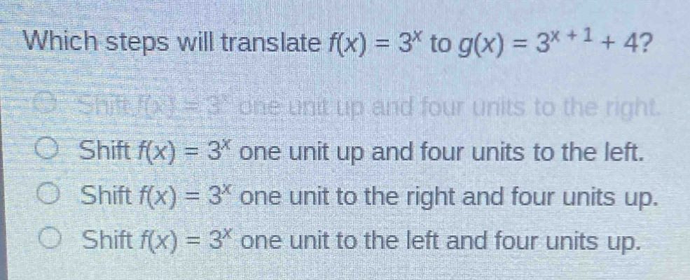 which steps will translate $f(x)=3^{x}$ to $g(x)=3^{x + 1}+4$?\nshift $f(x)=3^{x}$ one unit up and four units to the right.\nshift $f(x)=3^{x}$ one unit up and four units to the left.\nshift $f(x)=3^{x}$ one unit to the right and four units up.\nshift $f(x)=3^{x}$ one unit to the left and four units up.