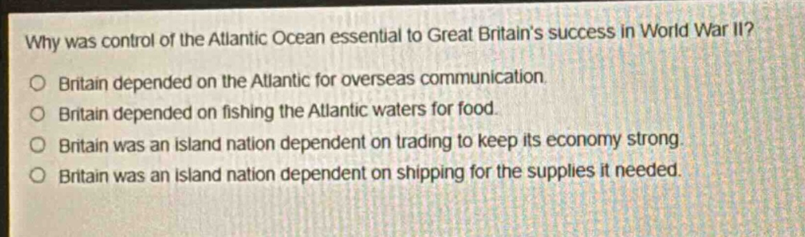 why was control of the atlantic ocean essential to great britains success in world war ii?\no britain depended on the atlantic for overseas communication.\no britain depended on fishing the atlantic waters for food.\no britain was an island nation dependent on trading to keep its economy strong.\no britain was an island nation dependent on shipping for the supplies it needed.