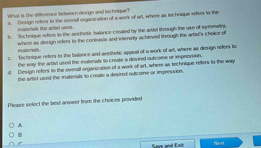 what is the difference between design and technique?\na. design refers to the overall organization of a work of art, where as technique refers to the materials the artist uses.\nb. technique refers to the aesthetic balance created by the artist through the use of symmetry, where as design refers to the contrasts and intensity achieved through the artists choice of materials.\nc. technique refers to the balance and aesthetic appeal of a work of art, where as design refers to the way the artist used the materials to create a desired outcome or impression.\nd. design refers to the overall organization of a work of art, where as technique refers to the way the artist used the materials to create a desired outcome or impression.\nplease select the best answer from the choices provided\no a\no b\no c