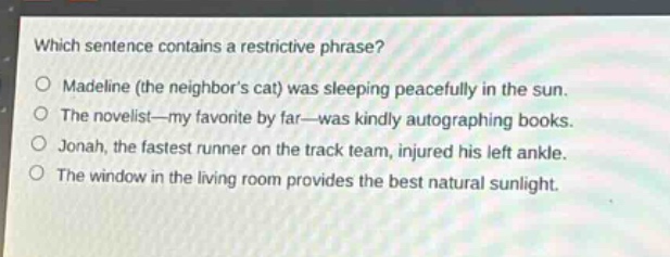 which sentence contains a restrictive phrase?\nmadeline (the neighbors cat) was sleeping peacefully in the sun.\nthe novelist—my favorite by far—was kindly autographing books.\njonah, the fastest runner on the track team, injured his left ankle.\nthe window in the living room provides the best natural sunlight.