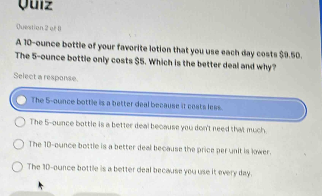 quiz\nquestion 2 of 8\na 10 - ounce bottle of your favorite lotion that you use each day costs $9.50. the 5 - ounce bottle only costs $5. which is the better deal and why?\nselect a response.\nthe 5 - ounce bottle is a better deal because it costs less.\nthe 5 - ounce bottle is a better deal because you dont need that much.\nthe 10 - ounce bottle is a better deal because the price per unit is lower.\nthe 10 - ounce bottle is a better deal because you use it every day.