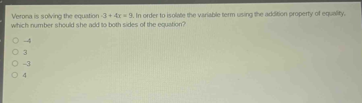 verona is solving the equation -3 + 4x = 9. in order to isolate the variable term using the addition property of equality, which number should she add to both sides of the equation?\n-4\n3\n-3\n4