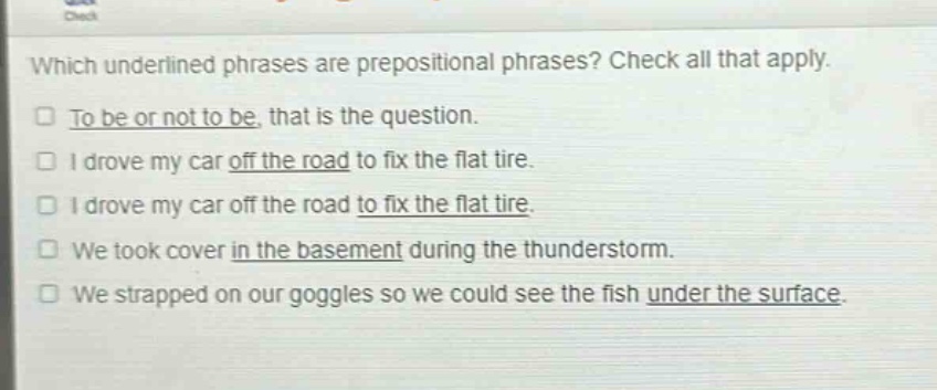 which underlined phrases are prepositional phrases? check all that apply.\nto be or not to be, that is the question.\ni drove my car off the road to fix the flat tire.\ni drove my car off the road to fix the flat tire.\nwe took cover in the basement during the thunderstorm.\nwe strapped on our goggles so we could see the fish under the surface.