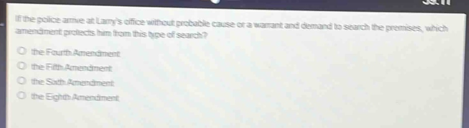 if the police arrive at larrys office without probable cause or a warrant and demand to search the premises, which amendment protects him from this type of search?\no the fourth amendment\no the fifth amendment\no the sixth amendment\no the eighth amendment