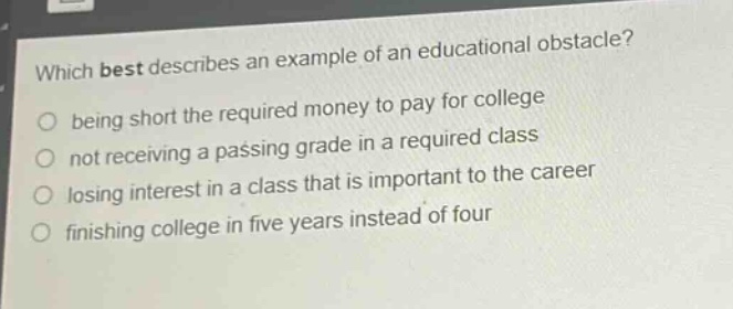 which best describes an example of an educational obstacle?\nbeing short the required money to pay for college\nnot receiving a passing grade in a required class\nlosing interest in a class that is important to the career\nfinishing college in five years instead of four