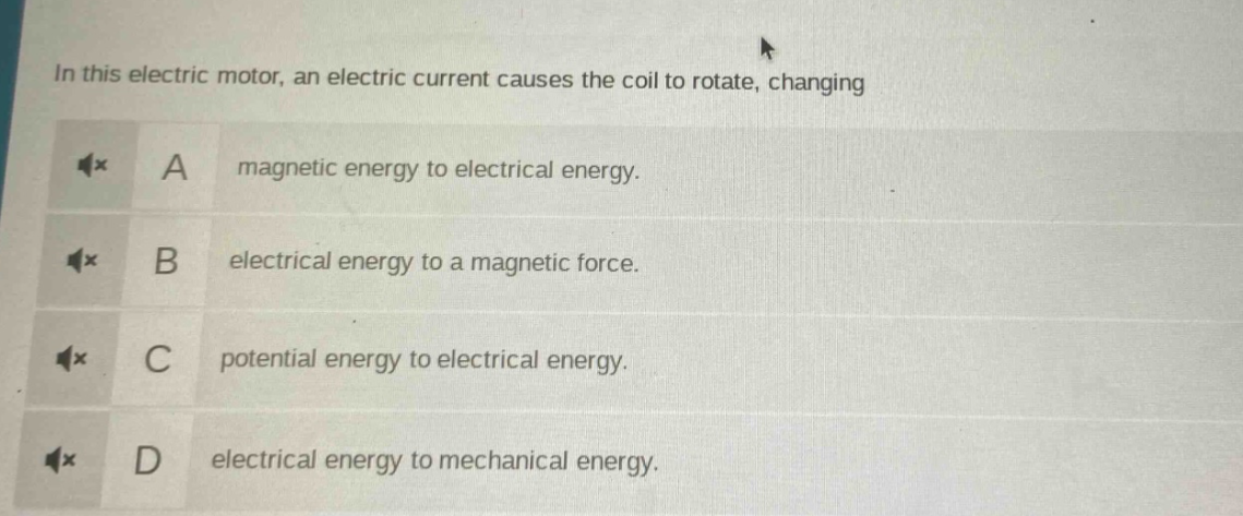 in this electric motor, an electric current causes the coil to rotate, changing\na magnetic energy to electrical energy.\nb electrical energy to a magnetic force.\nc potential energy to electrical energy.\nd electrical energy to mechanical energy.