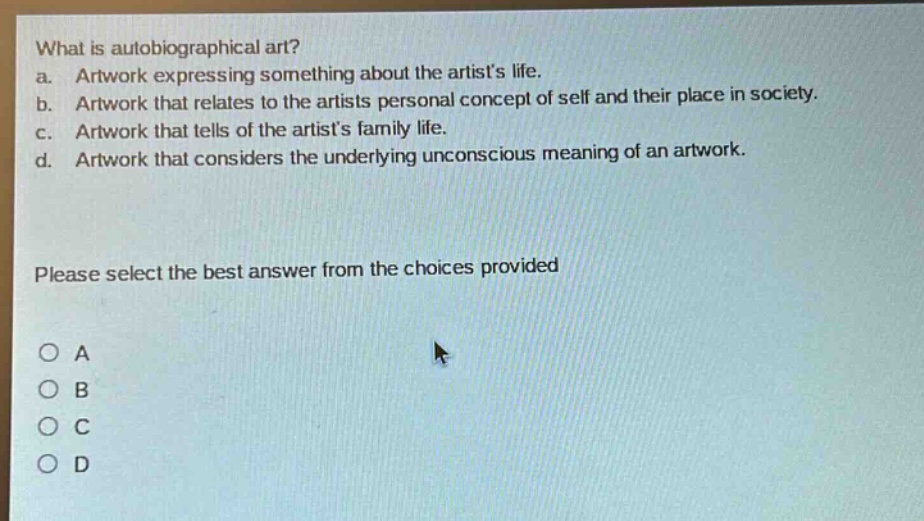 what is autobiographical art?\na. artwork expressing something about the artists life.\nb. artwork that relates to the artists personal concept of self and their place in society.\nc. artwork that tells of the artists family life.\nd. artwork that considers the underlying unconscious meaning of an artwork.\nplease select the best answer from the choices provided\no a\no b\no c\no d