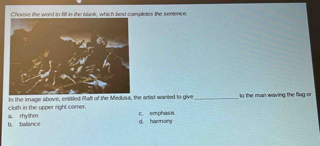 choose the word to fill in the blank, which best completes the sentence. in the image above, entitled raft of the medusa, the artist wanted to give ____________ to the man waving the flag or cloth in the upper right corner. a. rhythm b. balance c. emphasis d. harmony