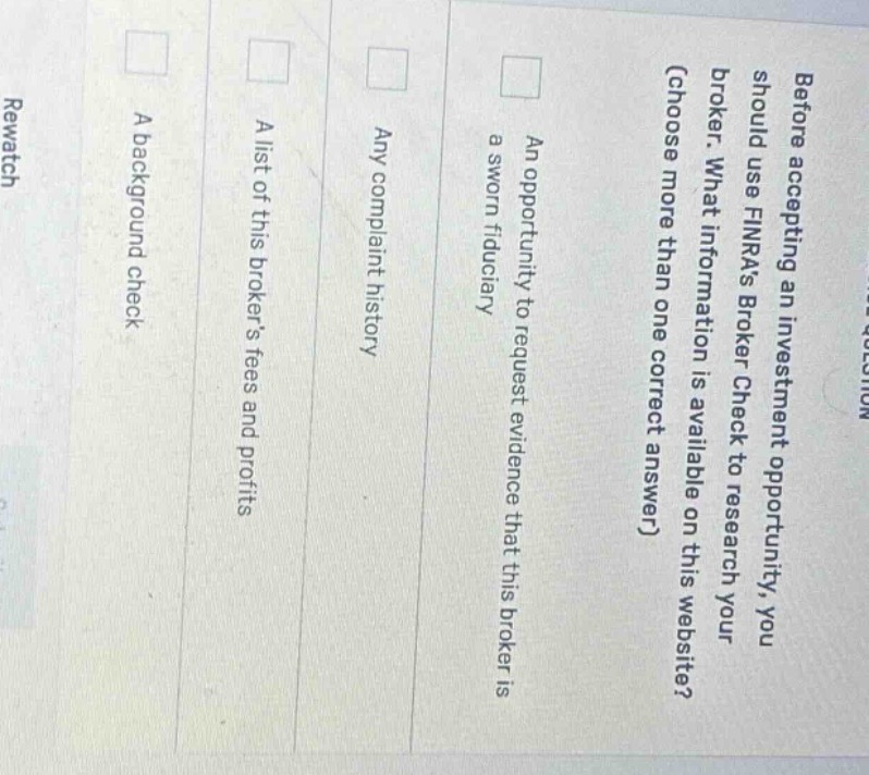 before accepting an investment opportunity, you should use finras broker check to research your broker. what information is available on this website? (choose more than one correct answer) an opportunity to request evidence that this broker is a sworn fiduciary any complaint history a list of this brokers fees and profits a background check
