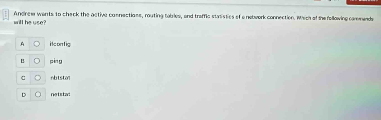 andrew wants to check the active connections, routing tables, and traffic statistics of a network connection. which of the following commands will he use?\na ifconfig\nb ping\nc nbtstat\nd netstat