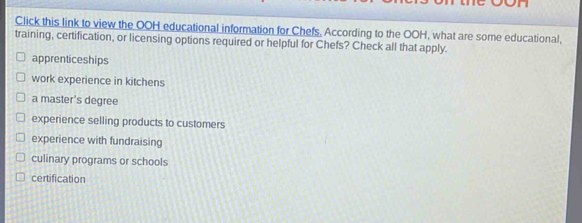 click this link to view the ooh educational information for chefs. according to the ooh, what are some educational, training, certification, or licensing options required or helpful for chefs? check all that apply. apprenticeships work experience in kitchens a master’s degree experience selling products to customers experience with fundraising culinary programs or schools certification