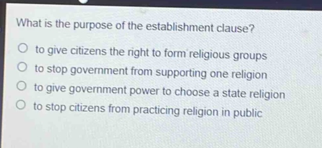 what is the purpose of the establishment clause?\no to give citizens the right to form religious groups\no to stop government from supporting one religion\no to give government power to choose a state religion\no to stop citizens from practicing religion in public