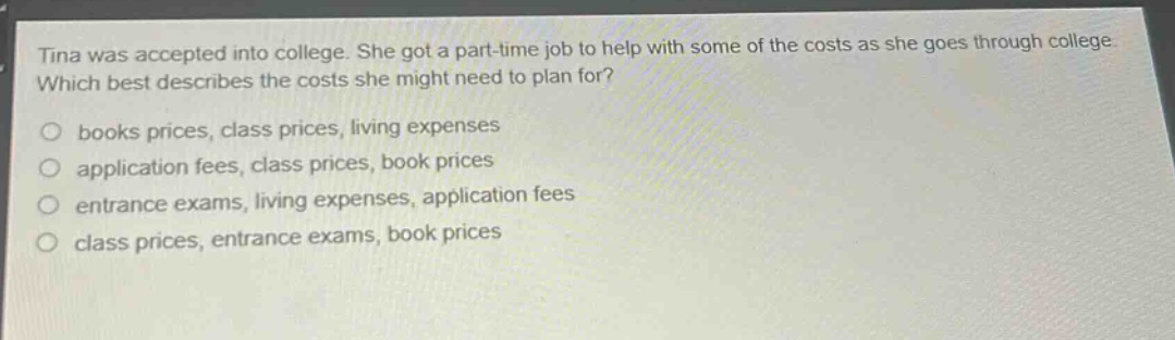 tina was accepted into college. she got a part - time job to help with some of the costs as she goes through college. which best describes the costs she might need to plan for?\nbooks prices, class prices, living expenses\napplication fees, class prices, book prices\nentrance exams, living expenses, application fees\nclass prices, entrance exams, book prices