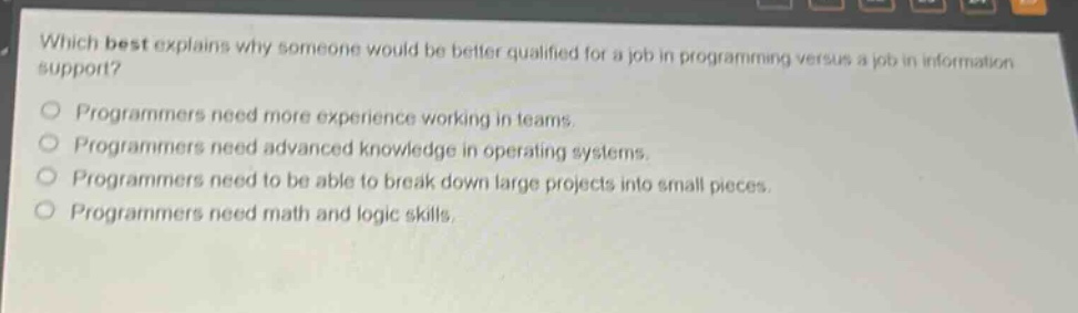 which best explains why someone would be better qualified for a job in programming versus a job in information support?\nprogrammers need more experience working in teams.\nprogrammers need advanced knowledge in operating systems.\nprogrammers need to be able to break down large projects into small pieces.\nprogrammers need math and logic skills.
