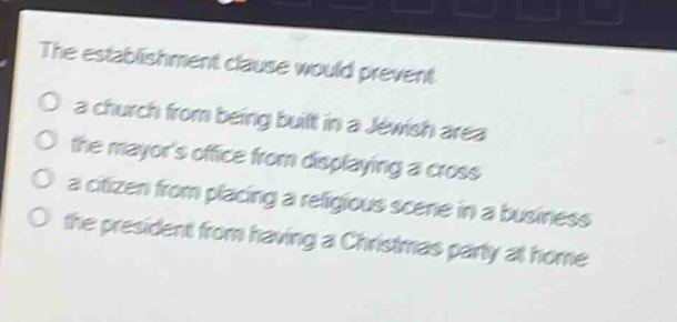 the establishment clause would prevent\no a church from being built in a jewish area\no the mayors office from displaying a cross\no a citizen from placing a religious scene in a business\no the president from having a christmas party at home