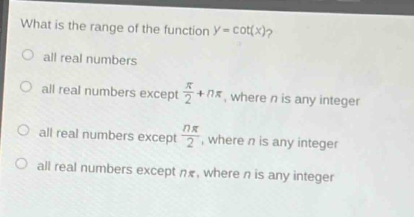 what is the range of the function (y = cot(x))?\no all real numbers\no all real numbers except (\frac{pi}{2}+npi), where (n) is any integer\no all real numbers except (\frac{npi}{2}), where (n) is any integer\no all real numbers except (npi), where (n) is any integer
