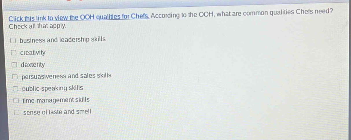 click this link to view the ooh qualities for chefs. according to the ooh, what are common qualities chefs need? check all that apply. business and leadership skills creativity dexterity persuasiveness and sales skills public - speaking skills time - management skills sense of taste and smell