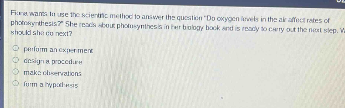 fiona wants to use the scientific method to answer the question “do oxygen levels in the air affect rates of photosynthesis?” she reads about photosynthesis in her biology book and is ready to carry out the next step. what should she do next? perform an experiment design a procedure make observations form a hypothesis