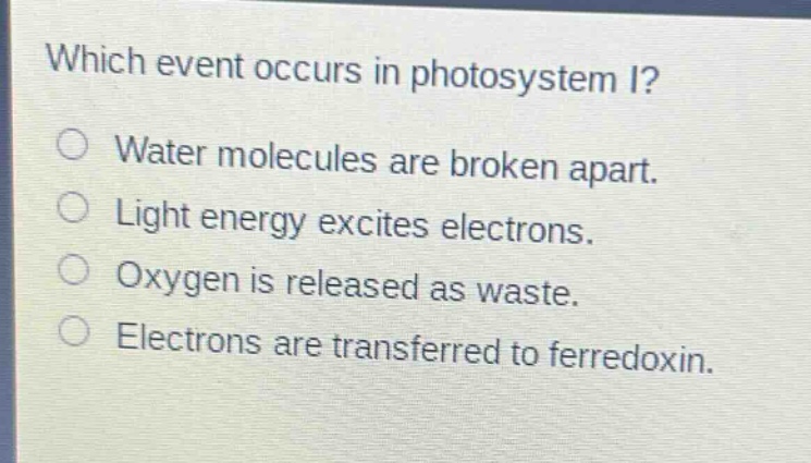 which event occurs in photosystem i?\nwater molecules are broken apart.\nlight energy excites electrons.\noxygen is released as waste.\nelectrons are transferred to ferredoxin.