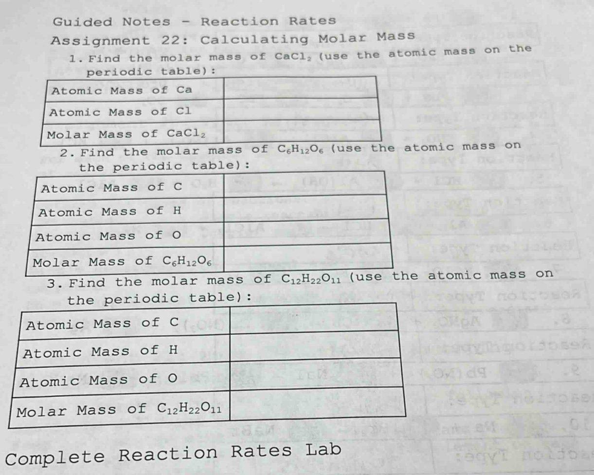 guided notes - reaction rates\nassignment 22: calculating molar mass\n1. find the molar mass of cacl₂ (use the atomic mass on the periodic table):\n|atomic mass of ca|\n|atomic mass of cl|\n|molar mass of cacl₂|\n2. find the molar mass of c₆h₁₂o₆ (use the atomic mass on the periodic table):\n|atomic mass of c|\n|atomic mass of h|\n|atomic mass of o|\n|molar mass of c₆h₁₂o₆|\n3. find the molar mass of c₁₂h₂₂o₁₁ (use the atomic mass on the periodic table):\n|atomic mass of c|\n|atomic mass of h|\n|atomic mass of o|\n|molar mass of c₁₂h₂₂o₁₁|\ncomplete reaction rates lab