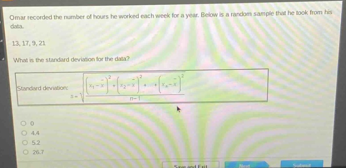omar recorded the number of hours he worked each week for a year. below is a random sample that he took from his data.\n13, 17, 9, 21\nwhat is the standard deviation for the data?\nstandard deviation: $s = sqrt{\frac{(x_1-overline{x})^2+(x_2 - overline{x})^2+cdots+(x_n-overline{x})^2}{n - 1}}$\n0\n4.4\n5.2\n26.7