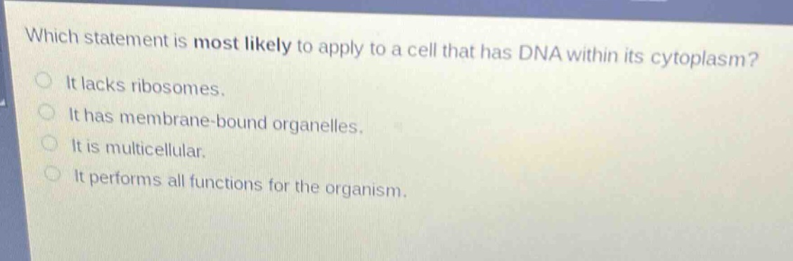 which statement is most likely to apply to a cell that has dna within its cytoplasm?\nit lacks ribosomes.\nit has membrane - bound organelles.\nit is multicellular.\nit performs all functions for the organism.