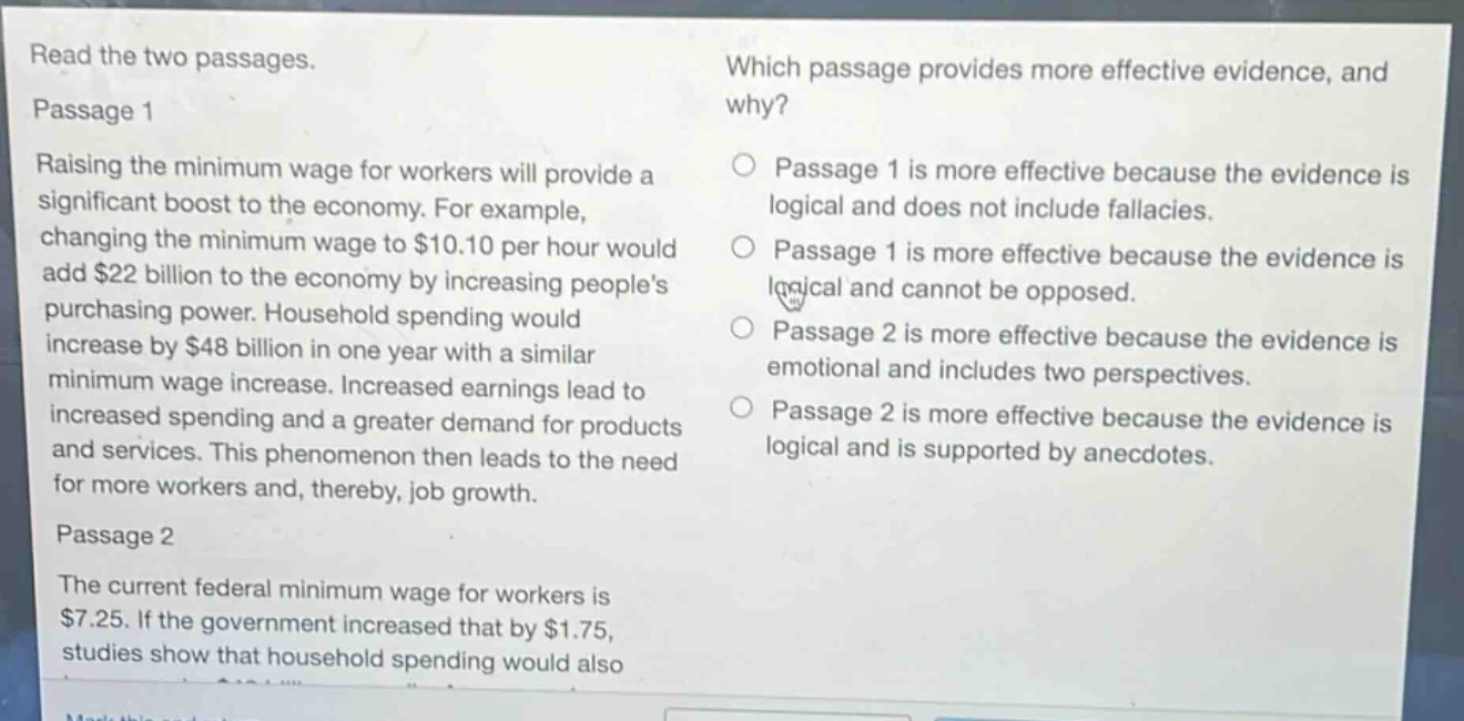 read the two passages.\npassage 1\nraising the minimum wage for workers will provide a significant boost to the economy. for example, changing the minimum wage to $10.10 per hour would add $22 billion to the economy by increasing peoples purchasing power. household spending would increase by $48 billion in one year with a similar minimum wage increase. increased earnings lead to increased spending and a greater demand for products and services. this phenomenon then leads to the need for more workers and, thereby, job growth.\npassage 2\nthe current federal minimum wage for workers is $7.25. if the government increased that by $1.75, studies show that household spending would also\nwhich passage provides more effective evidence, and why?\npassage 1 is more effective because the evidence is logical and does not include fallacies.\npassage 1 is more effective because the evidence is logical and cannot be opposed.\npassage 2 is more effective because the evidence is emotional and includes two perspectives.\npassage 2 is more effective because the evidence is logical and is supported by anecdotes.