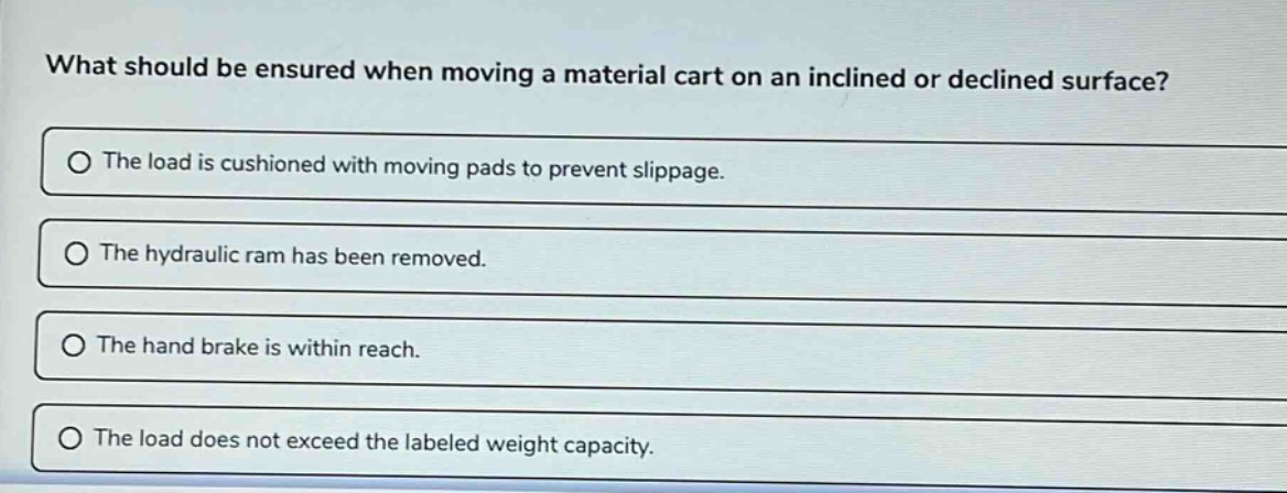 what should be ensured when moving a material cart on an inclined or declined surface?\nthe load is cushioned with moving pads to prevent slippage.\nthe hydraulic ram has been removed.\nthe hand brake is within reach.\nthe load does not exceed the labeled weight capacity.
