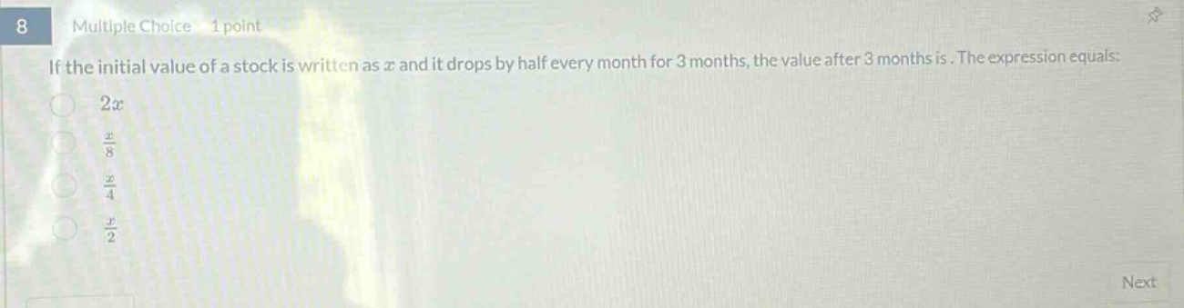 8 multiple choice 1 point if the initial value of a stock is written as $x$ and it drops by half every month for 3 months, the value after 3 months is. the expression equals: $2x$ $\frac{x}{8}$ $\frac{x}{4}$ $\frac{x}{2}$