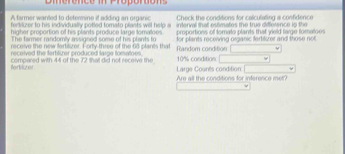 a farmer wanted to determine if adding an organic fertilizer to his individually potted tomato plants will help a higher proportion of his plants produce large tomatoes. the farmer randomly assigned some of his plants to receive the new fertilizer. forty - three of the 68 plants that received the fertilizer produced large tomatoes, compared with 44 of the 72 that did not receive the fertilizer. check the conditions for calculating a confidence interval that estimates the true difference in the proportions of tomato plants that yield large tomatoes for plants receiving organic fertilizer and those not. random condition: 10% condition: large counts condition: are all the conditions for inference met?