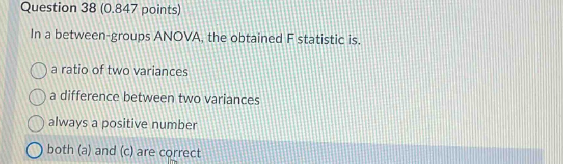 question 38 (0.847 points)\nin a between - groups anova, the obtained f statistic is.\na ratio of two variances\na difference between two variances\nalways a positive number\nboth (a) and (c) are correct