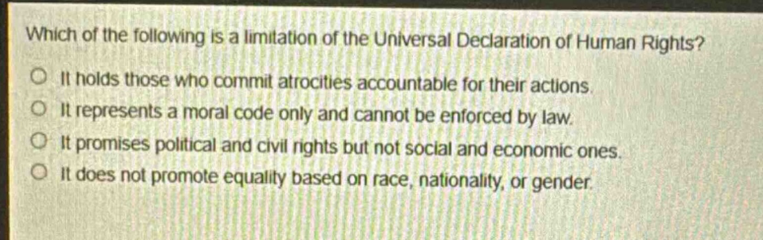 which of the following is a limitation of the universal declaration of human rights?\nit holds those who commit atrocities accountable for their actions.\nit represents a moral code only and cannot be enforced by law.\nit promises political and civil rights but not social and economic ones.\nit does not promote equality based on race, nationality, or gender.