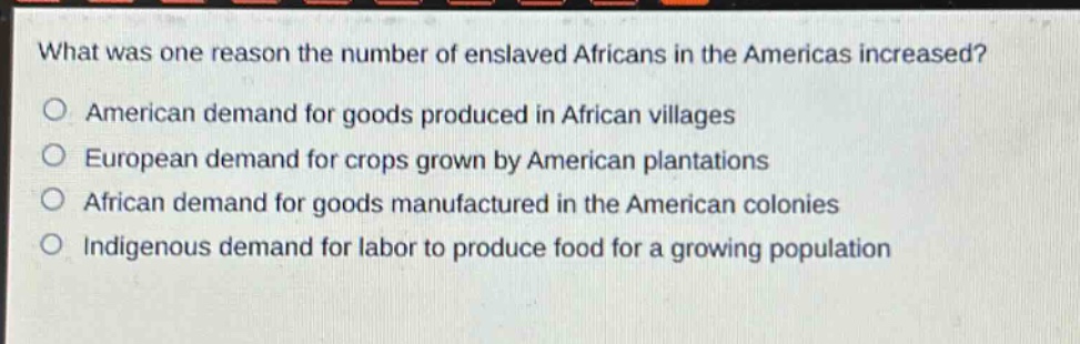 what was one reason the number of enslaved africans in the americas increased?\no american demand for goods produced in african villages\no european demand for crops grown by american plantations\no african demand for goods manufactured in the american colonies\no indigenous demand for labor to produce food for a growing population