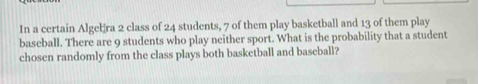 in a certain algebra 2 class of 24 students, 7 of them play basketball and 13 of them play baseball. there are 9 students who play neither sport. what is the probability that a student chosen randomly from the class plays both basketball and baseball?